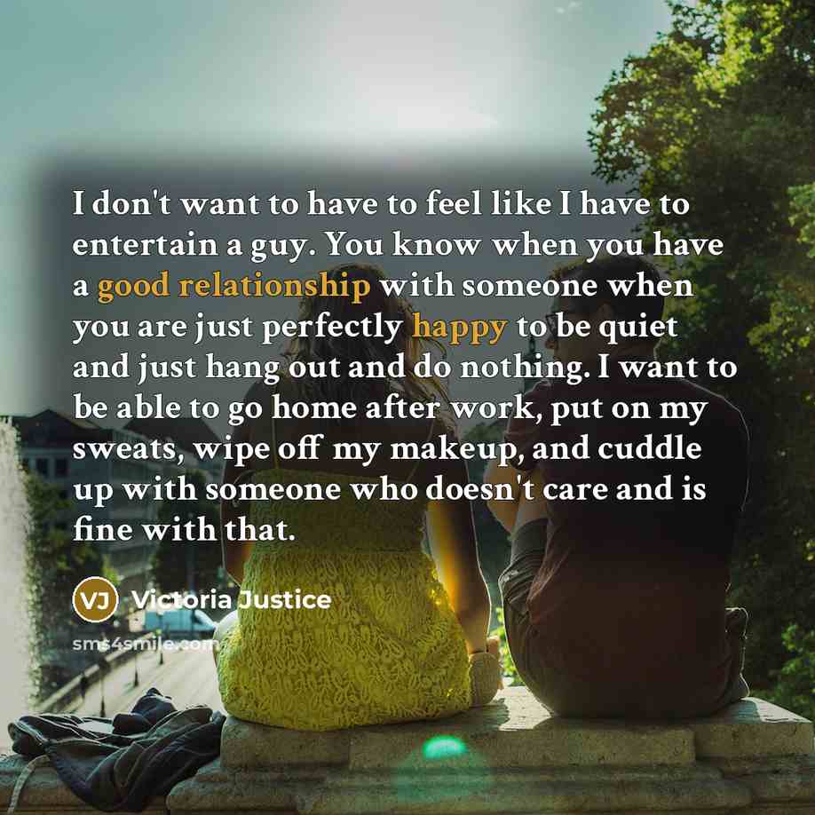 “I don't want to have to feel like I have to entertain a guy. You know when you have a good relationship with someone when you are just perfectly happy to be quiet and just hang out and do nothing. I want to be able to go home after work, put on my sweats, wipe off my makeup, and cuddle up with…” quote by Victoria Justice