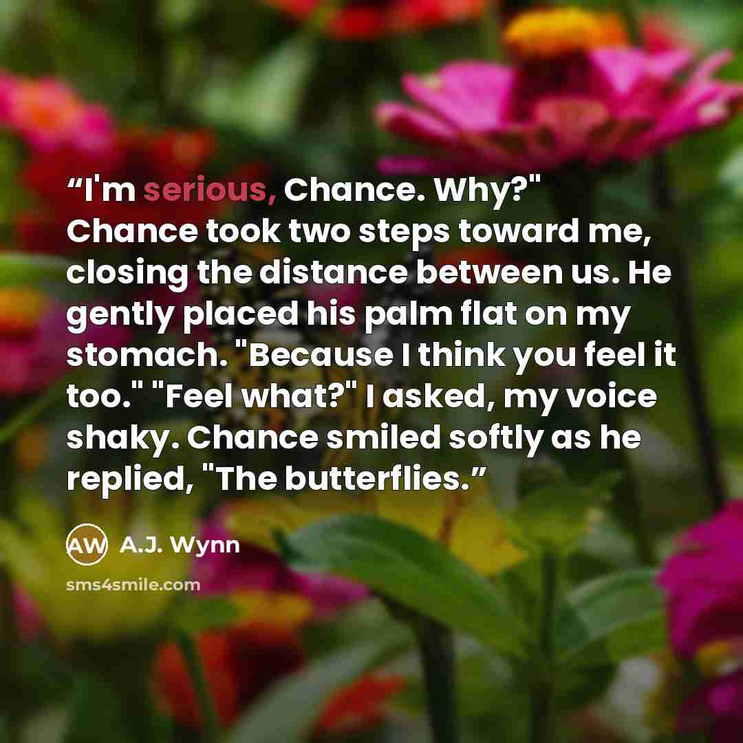 “I'm serious, Chance. Why?" Chance took two steps toward me, closing the distance between us. He gently placed his palm flat on my stomach. "Because I think you feel it too." "Feel what?" I asked, my voice shaky. Chance smiled softly as he replied, "The butterflies.” quote by A.J. Wynn