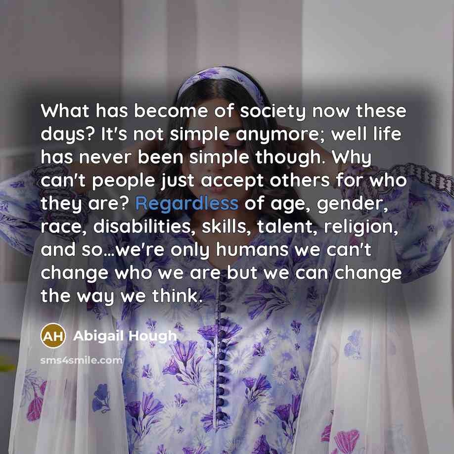 “What has become of society now these days? It's not simple anymore; well life has never been simple though. Why can't people just accept others for who they are? Regardless of age, gender, race, disabilities, skills, talent, religion, and so…we're only humans we can't change who we are but we can…” quote by Abigail Hough
