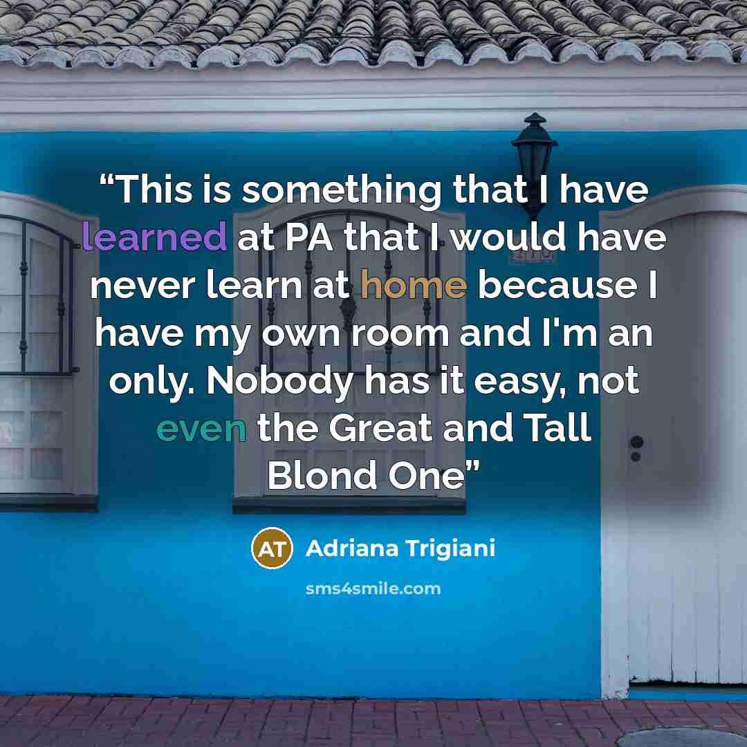 “This is something that I have learned at PA that I would have never learn at home because I have my own room and I'm an only. Nobody has it easy, not even the Great and Tall Blond One” quote by Adriana Trigiani