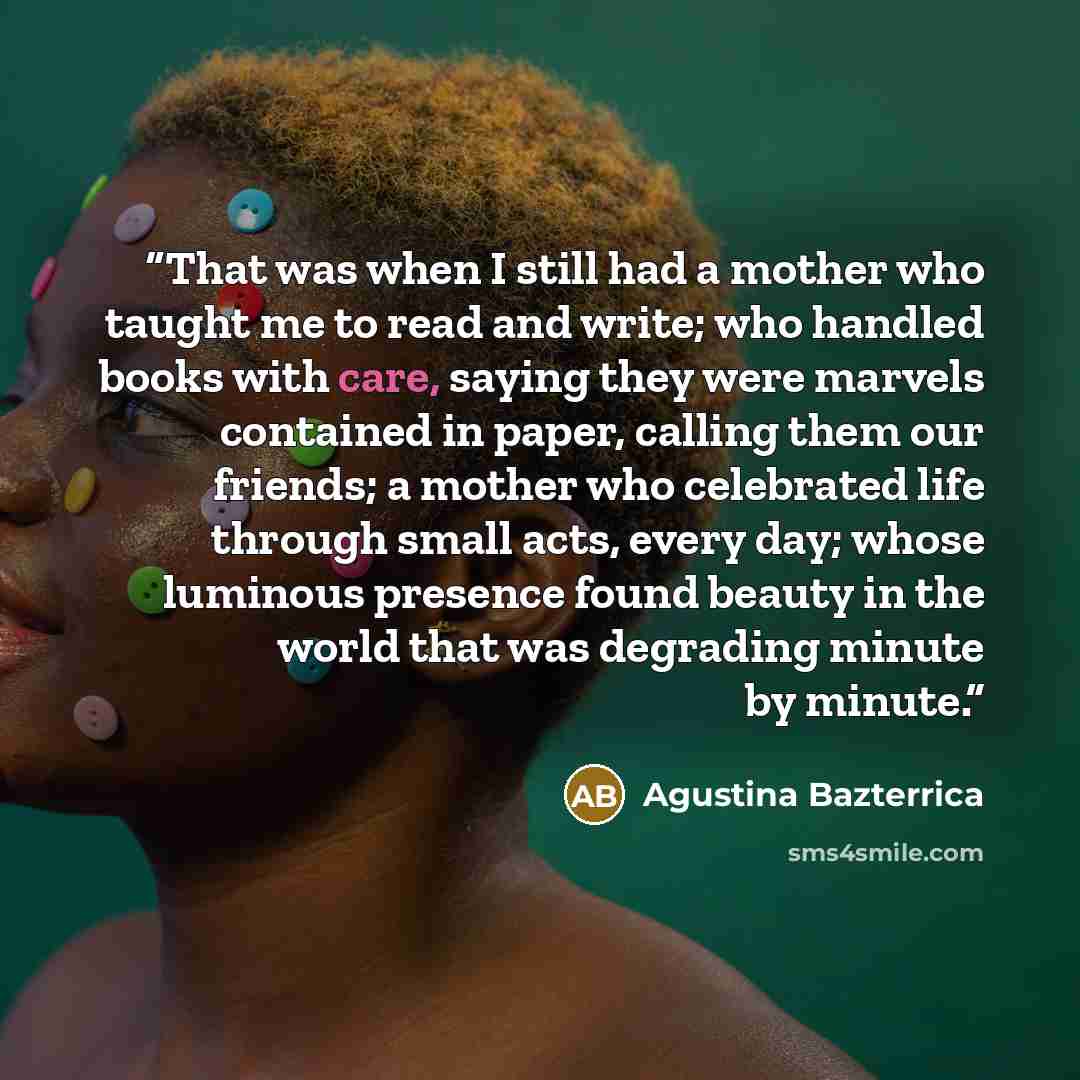 “That was when I still had a mother who taught me to read and write; who handled books with care, saying they were marvels contained in paper, calling them our friends; a mother who celebrated life through small acts, every day; whose luminous presence found beauty in the world that was degrading…” quote by Agustina Bazterrica