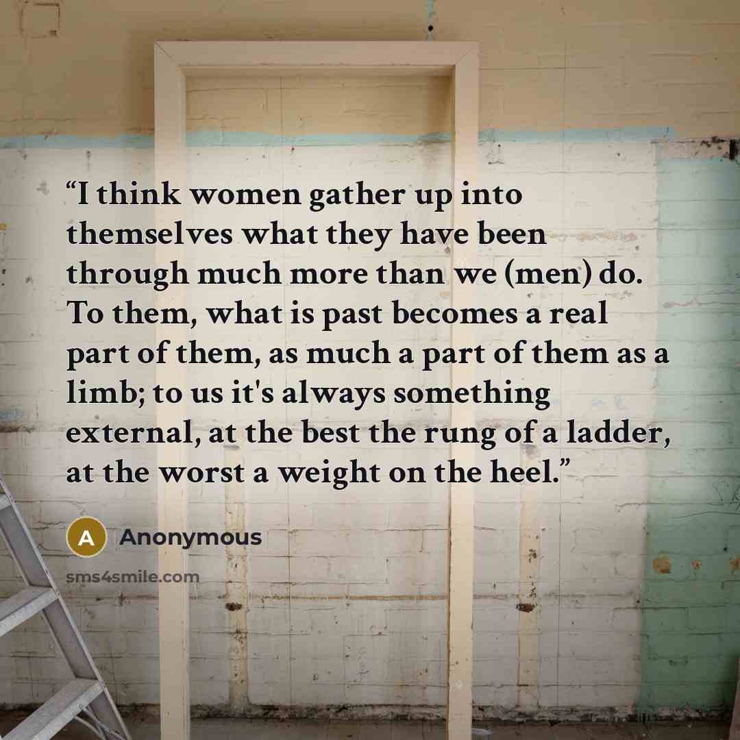 “I think women gather up into themselves what they have been through much more than we (men) do. To them, what is past becomes a real part of them, as much a part of them as a limb; to us it's always something external, at the best the rung of a ladder, at the worst a weight on the heel.” quote by Anonymous