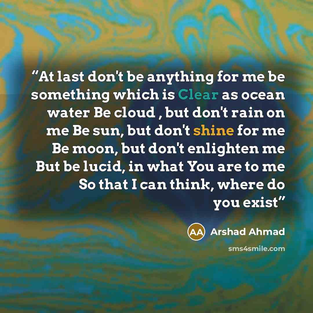 “At last don't be anything for me be something which is Clear as ocean water Be cloud , but don't rain on me Be sun, but don't shine for me Be moon, but don't enlighten me But be lucid, in what You are to me So that I can think, where do you exist” quote by Arshad Ahmad