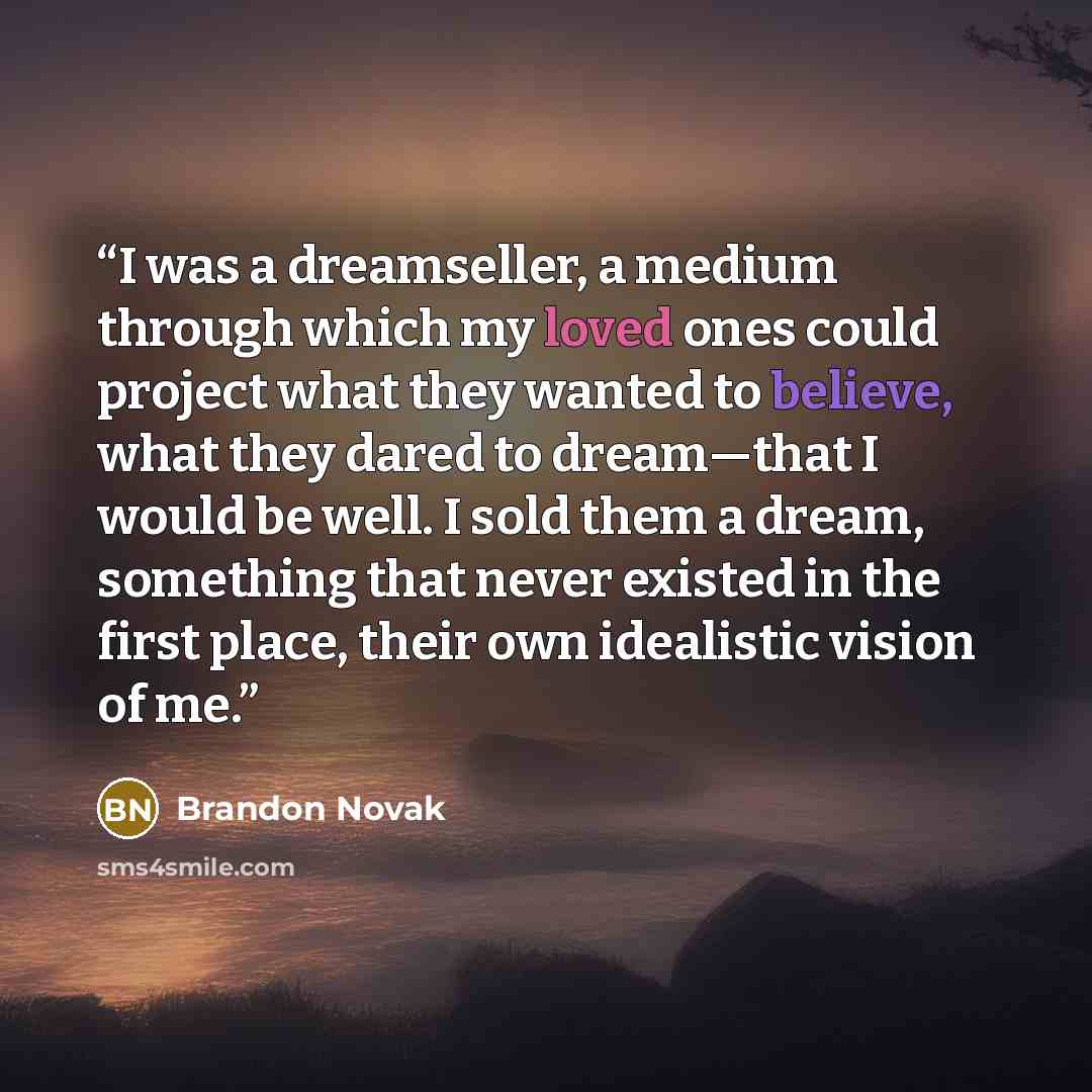 “I was a dreamseller, a medium through which my loved ones could project what they wanted to believe, what they dared to dream—that I would be well. I sold them a dream, something that never existed in the first place, their own idealistic vision of me.” quote by Brandon Novak