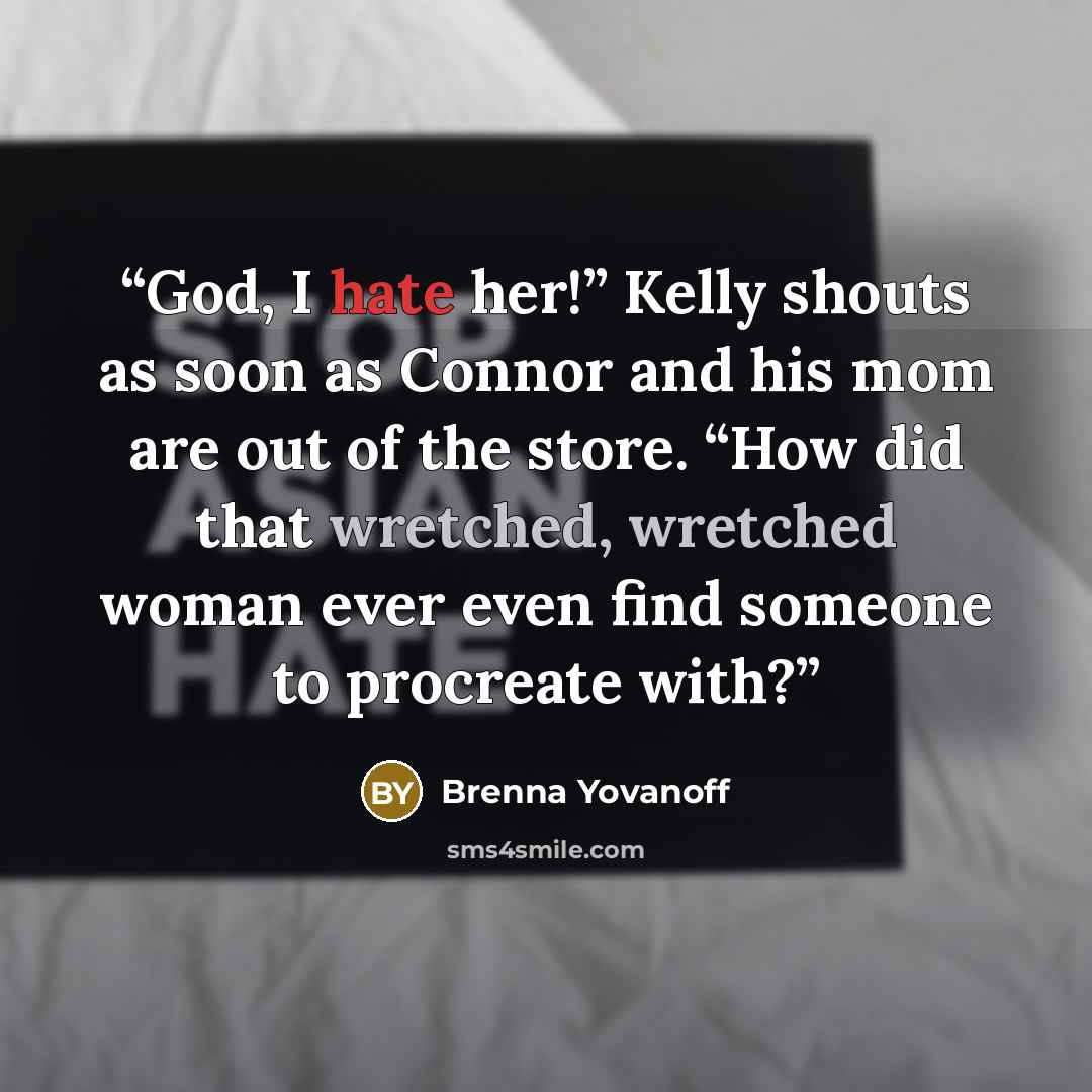 “God, I hate her!” Kelly shouts as soon as Connor and his mom are out of the store. “How did that wretched, wretched woman ever even find someone to procreate with?” quote by Brenna Yovanoff