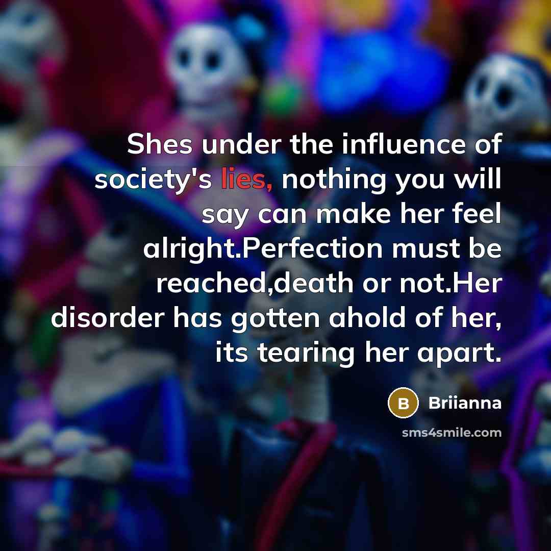 “Shes under the influence of society's lies, nothing you will say can make her feel alright.Perfection must be reached,death or not.Her disorder has gotten ahold of her, its tearing her apart.” quote by Briianna