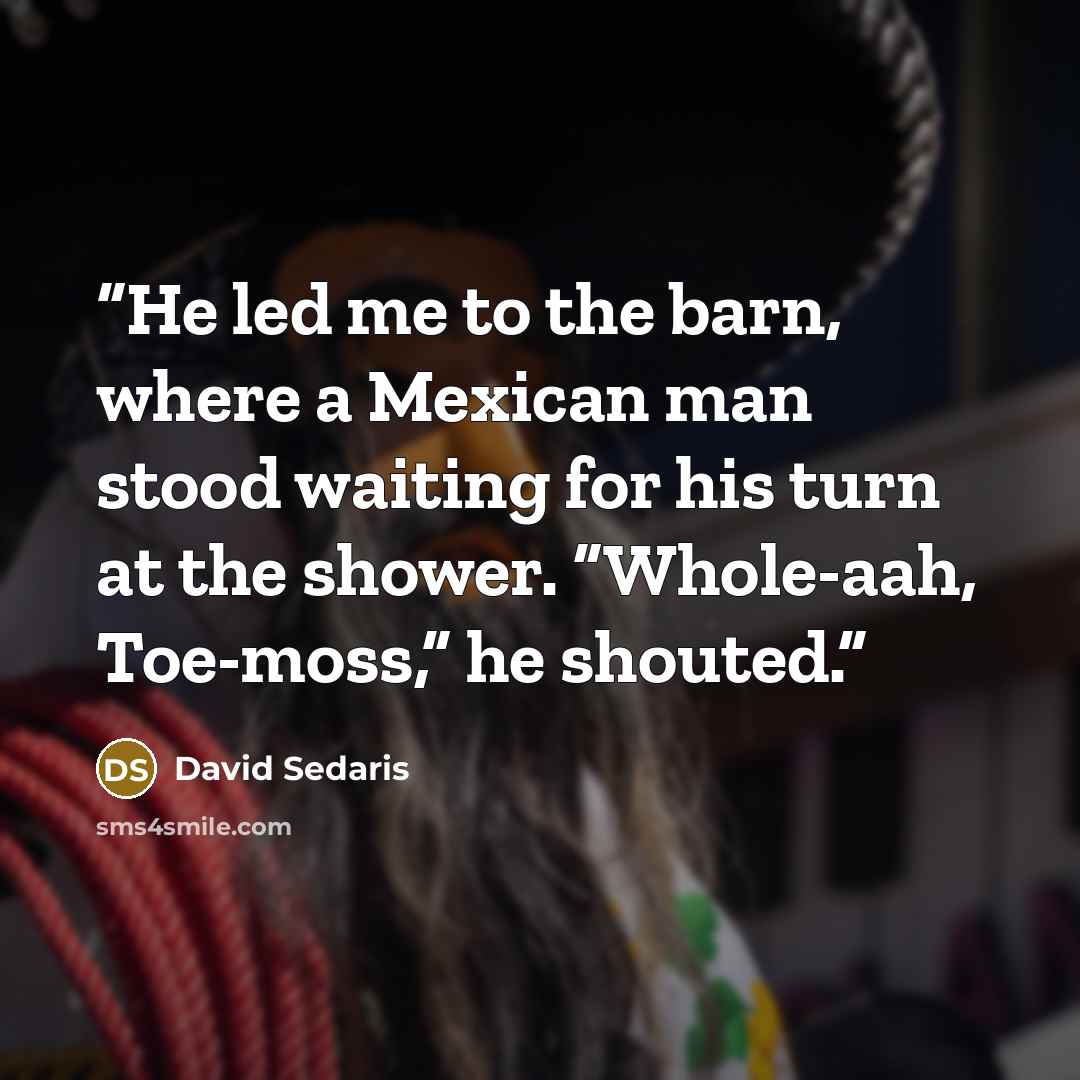 “He led me to the barn, where a Mexican man stood waiting for his turn at the shower. “Whole-aah, Toe-moss,” he shouted.” quote by David Sedaris