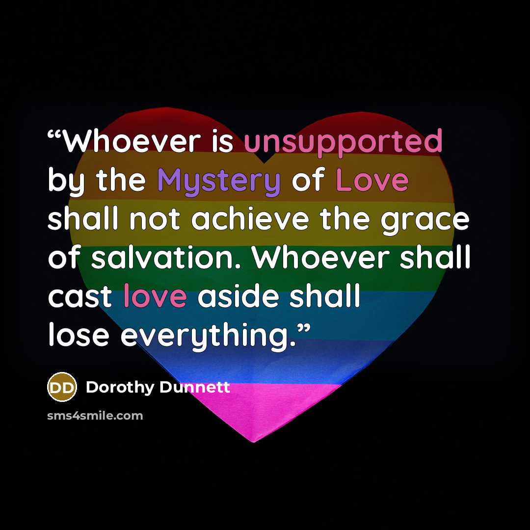 “Whoever is unsupported by the Mystery of Love shall not achieve the grace of salvation. Whoever shall cast love aside shall lose everything.” quote by Dorothy Dunnett