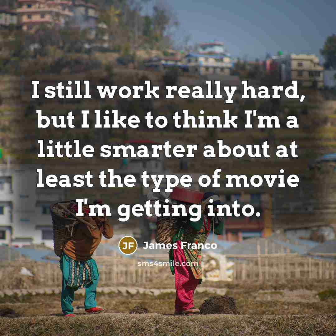 “I still work really hard, but I like to think I'm a little smarter about at least the type of movie I'm getting into.” quote by James Franco