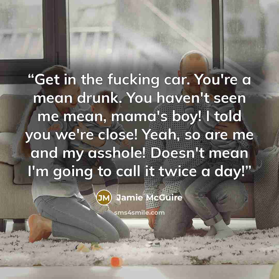 “Get in the fucking car. You're a mean drunk. You haven't seen me mean, mama's boy! I told you we're close! Yeah, so are me and my asshole! Doesn't mean I'm going to call it twice a day!” quote by Jamie McGuire
