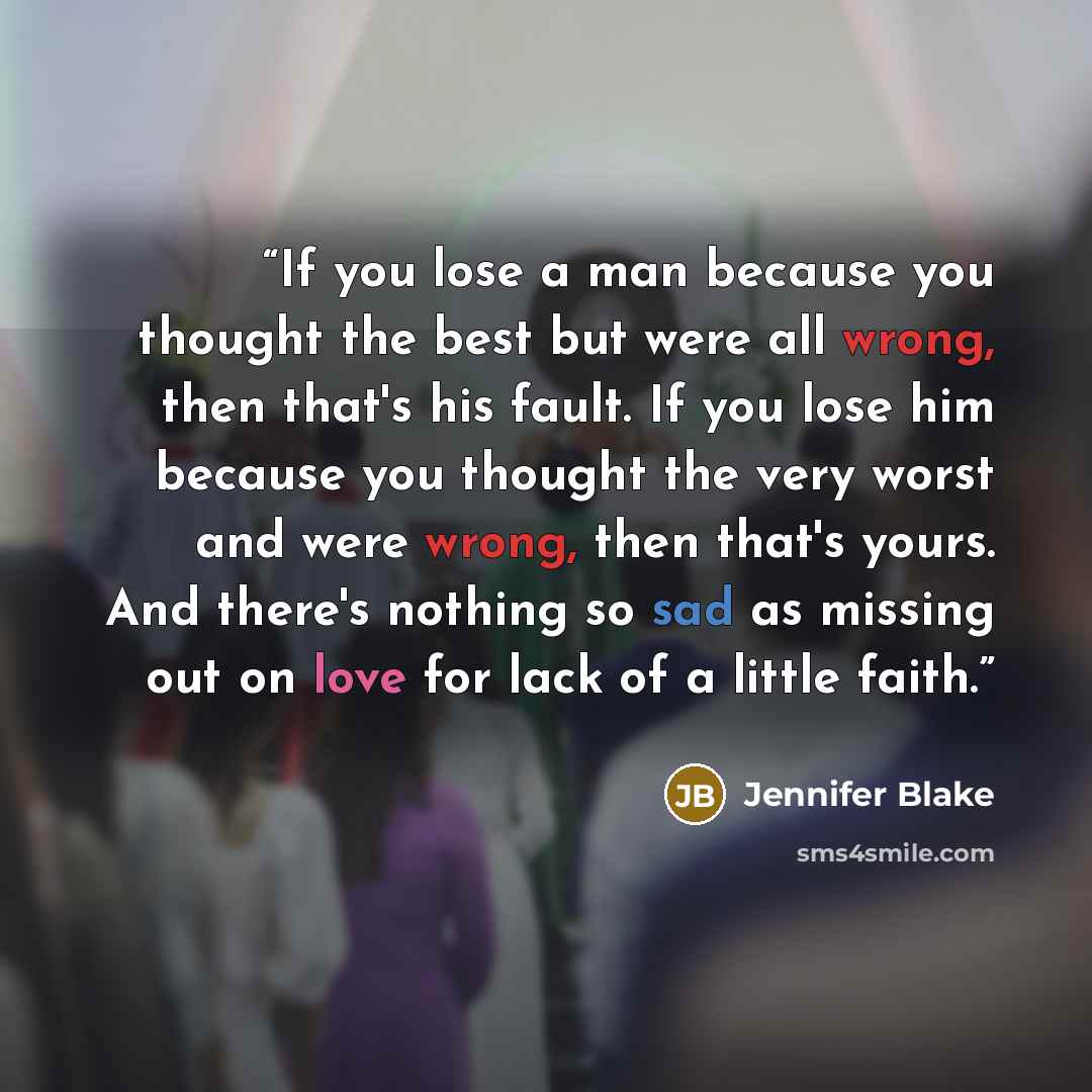 “If you lose a man because you thought the best but were all wrong, then that's his fault. If you lose him because you thought the very worst and were wrong, then that's yours. And there's nothing so sad as missing out on love for lack of a little faith.” quote by Jennifer Blake