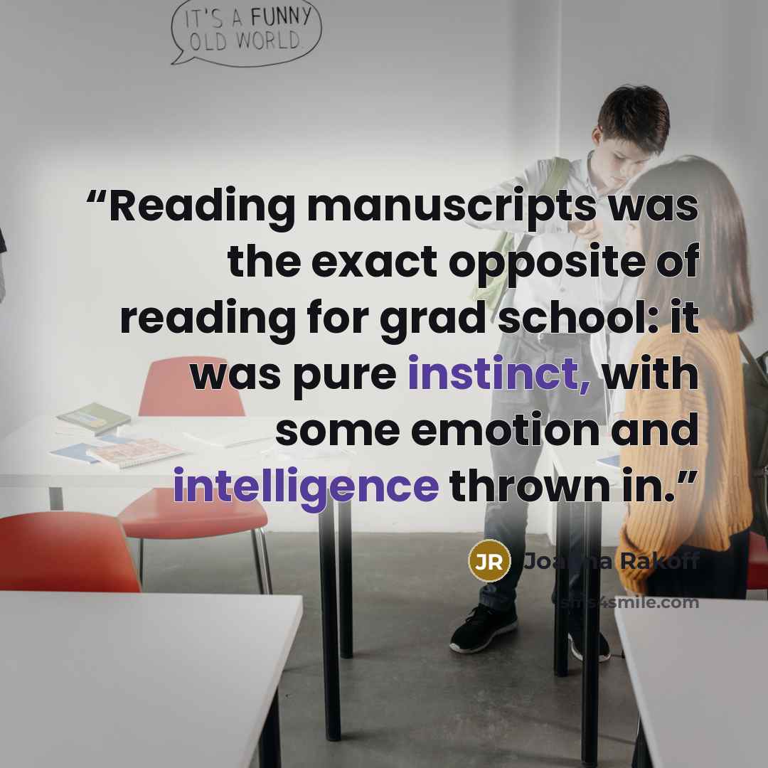 “Reading manuscripts was the exact opposite of reading for grad school: it was pure instinct, with some emotion and intelligence thrown in.” quote by Joanna Rakoff