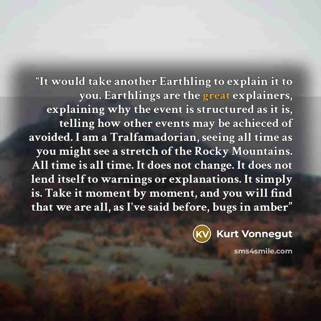 “It would take another Earthling to explain it to you. Earthlings are the great explainers, explaining why the event is structured as it is, telling how other events may be achieced of avoided. I am a Tralfamadorian, seeing all time as you might see a stretch of the Rocky Mountains. All time is all…” quote by Kurt Vonnegut