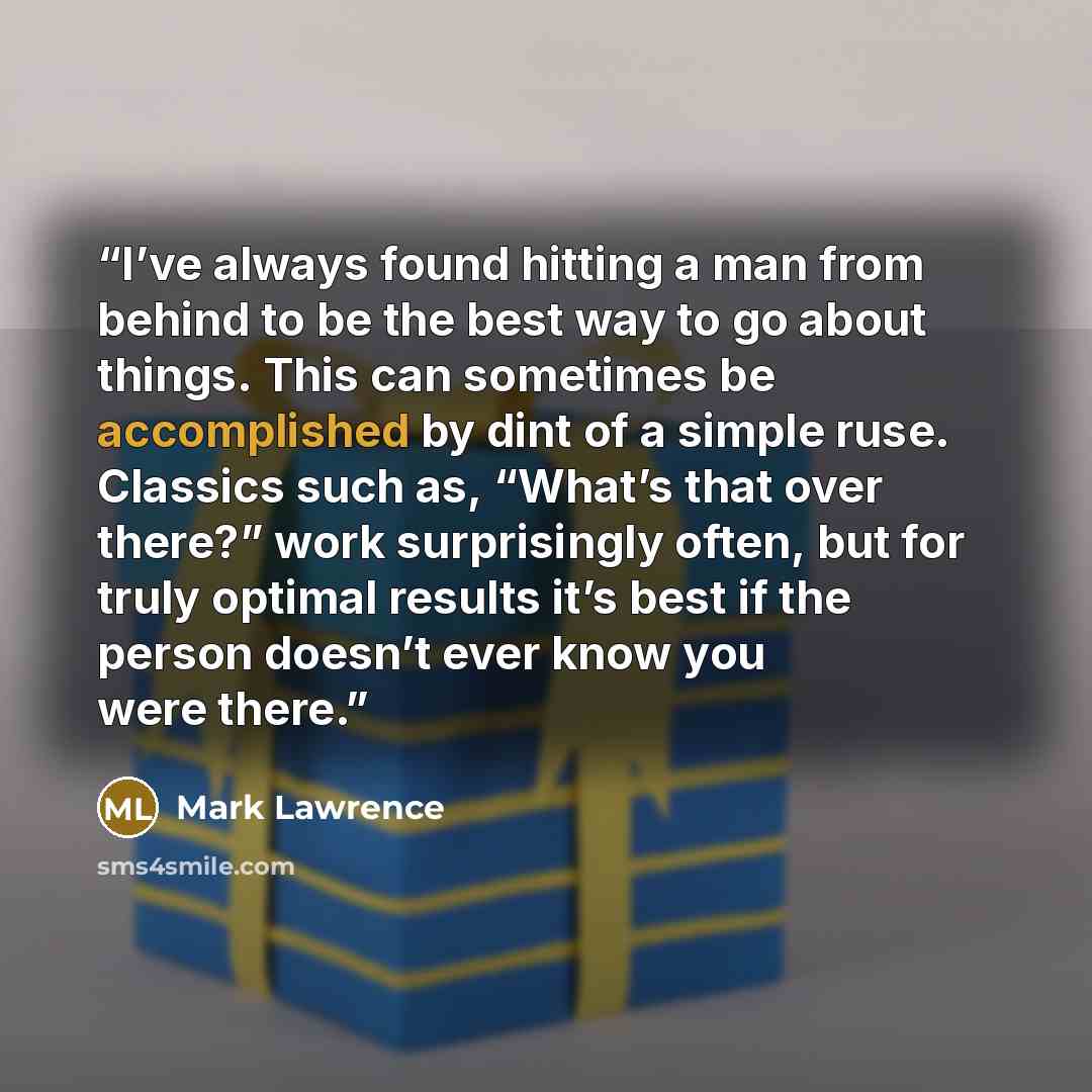 “I’ve always found hitting a man from behind to be the best way to go about things. This can sometimes be accomplished by dint of a simple ruse. Classics such as, “What’s that over there?” work surprisingly often, but for truly optimal results it’s best if the person doesn’t ever know you were there.” quote by Mark Lawrence