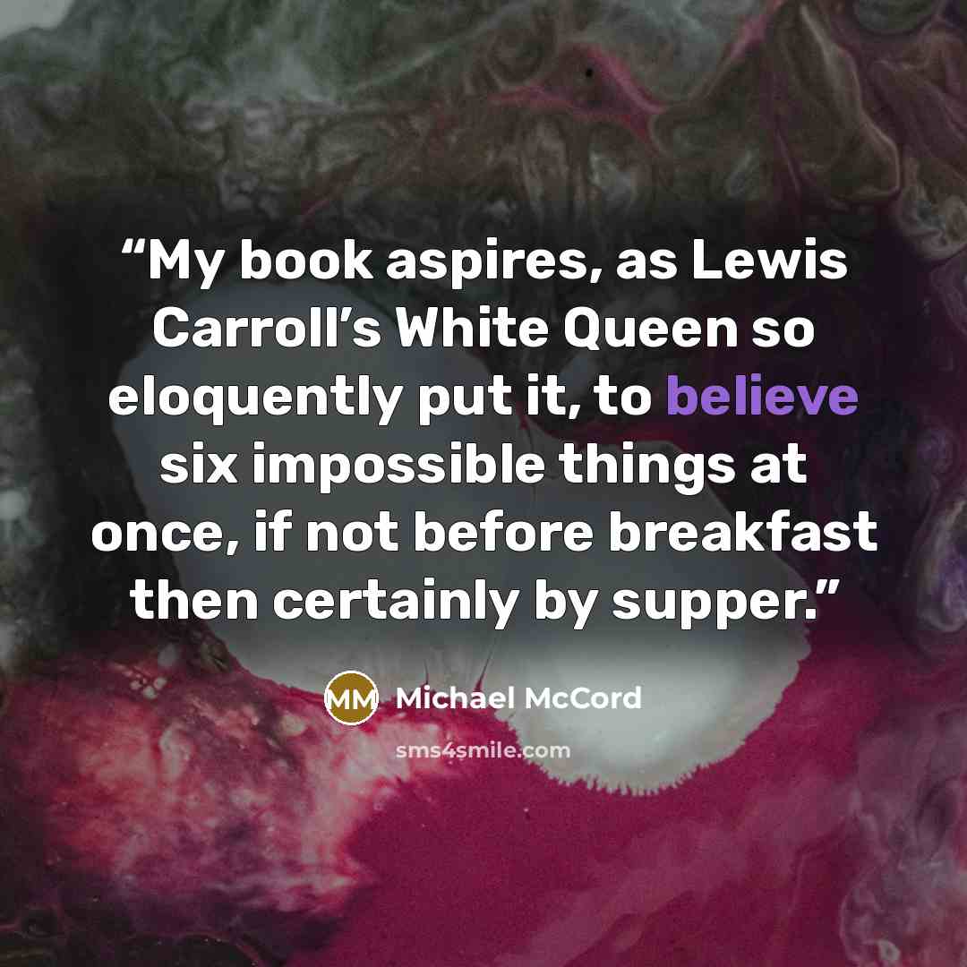 “My book aspires, as Lewis Carroll’s White Queen so eloquently put it, to believe six impossible things at once, if not before breakfast then certainly by supper.” quote by Michael McCord