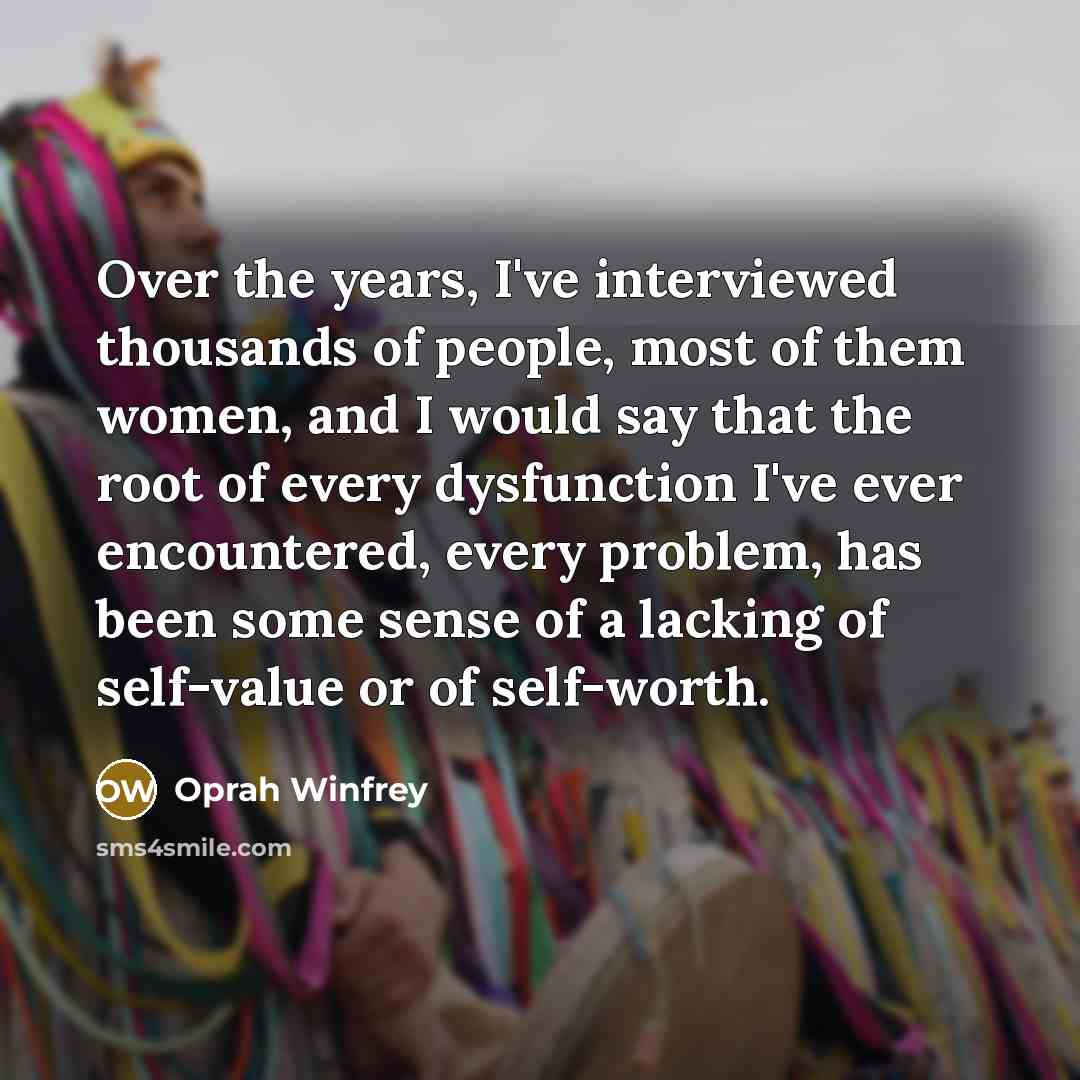 “Over the years, I've interviewed thousands of people, most of them women, and I would say that the root of every dysfunction I've ever encountered, every problem, has been some sense of a lacking of self-value or of self-worth.” quote by Oprah Winfrey