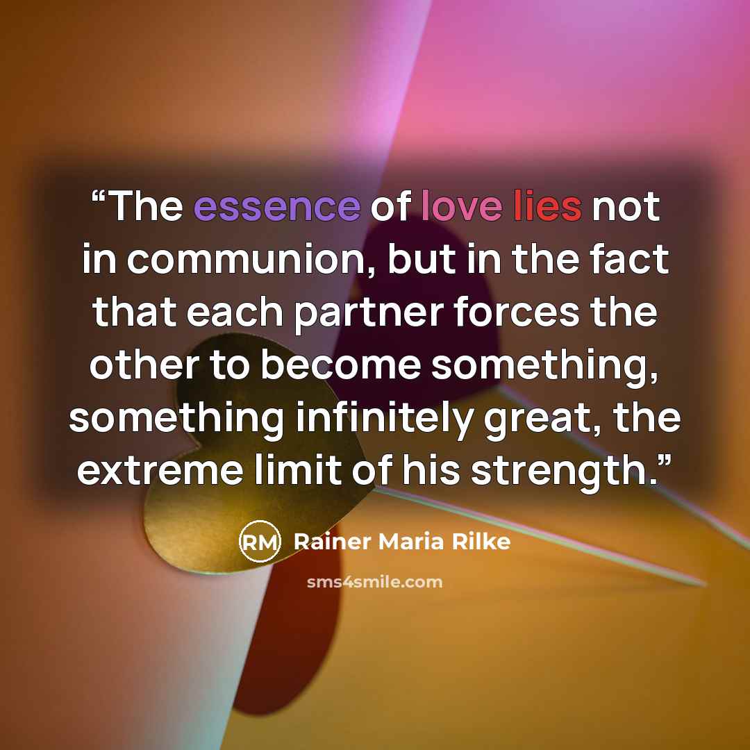 “The essence of love lies not in communion, but in the fact that each partner forces the other to become something, something infinitely great, the extreme limit of his strength.” quote by Rainer Maria Rilke
