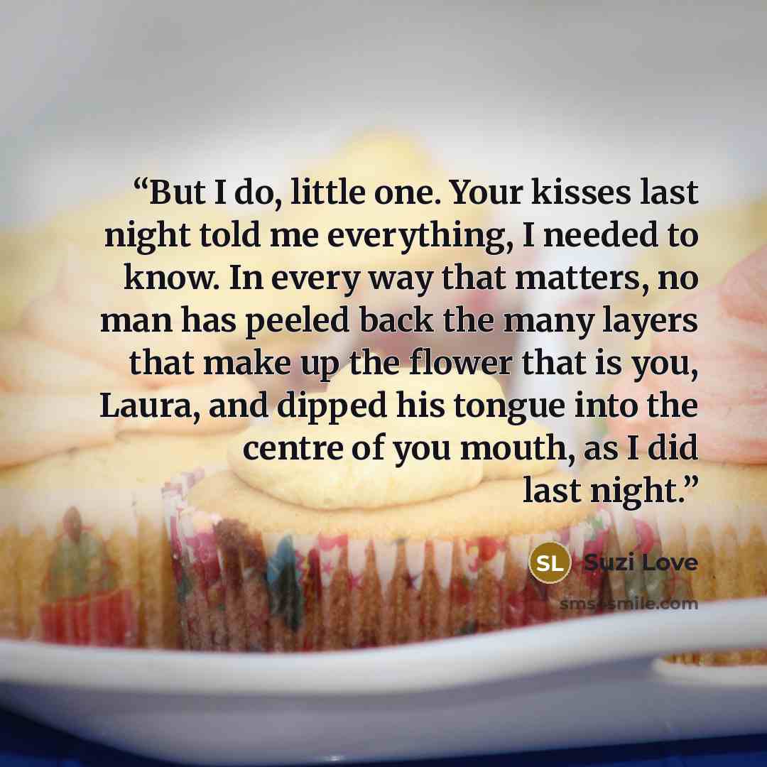 “But I do, little one. Your kisses last night told me everything, I needed to know. In every way that matters, no man has peeled back the many layers that make up the flower that is you, Laura, and dipped his tongue into the centre of you mouth, as I did last night.” quote by Suzi Love