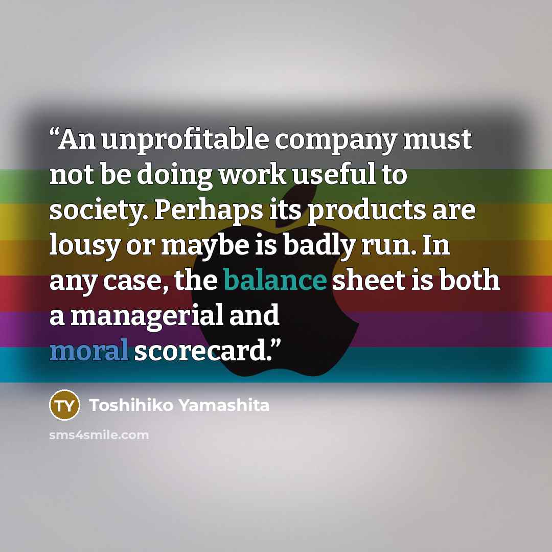 “An unprofitable company must not be doing work useful to society. Perhaps its products are lousy or maybe is badly run. In any case, the balance sheet is both a managerial and moral scorecard.” quote by Toshihiko Yamashita