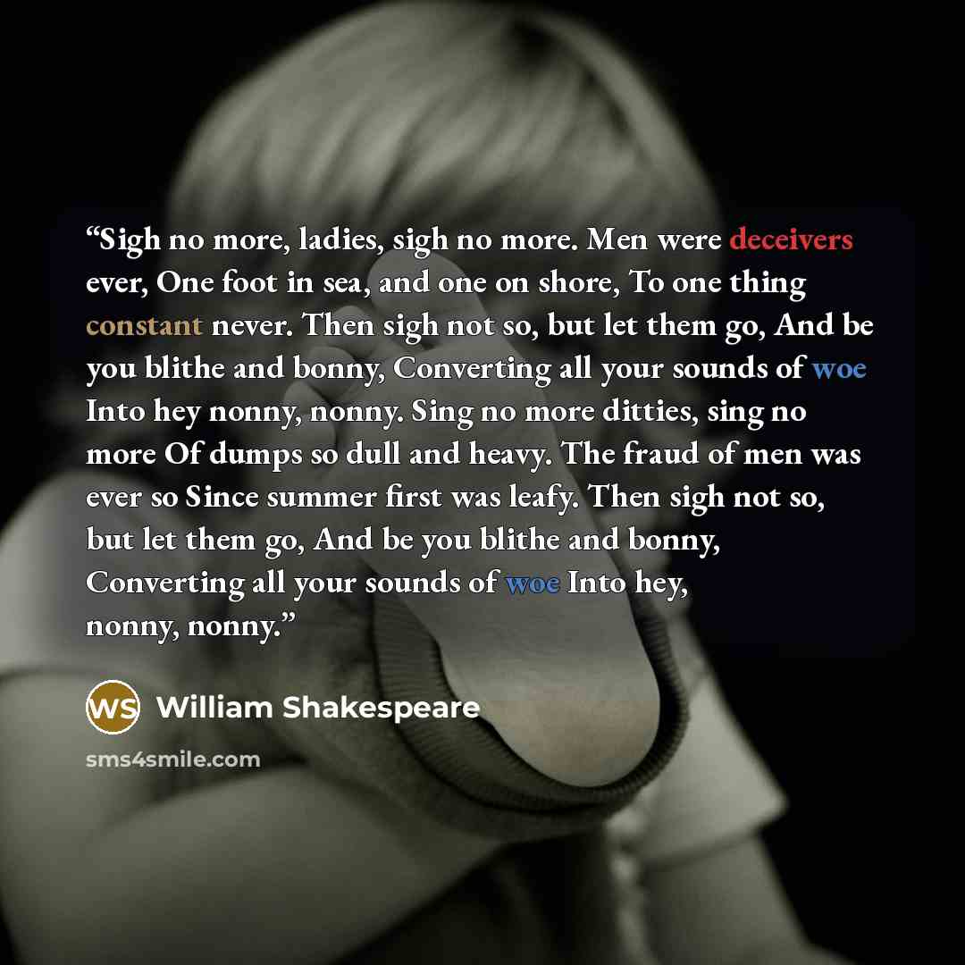 “Sigh no more, ladies, sigh no more. Men were deceivers ever, One foot in sea, and one on shore, To one thing constant never. Then sigh not so, but let them go, And be you blithe and bonny, Converting all your sounds of woe Into hey nonny, nonny. Sing no more ditties, sing no more Of dumps so dull…” quote by William Shakespeare