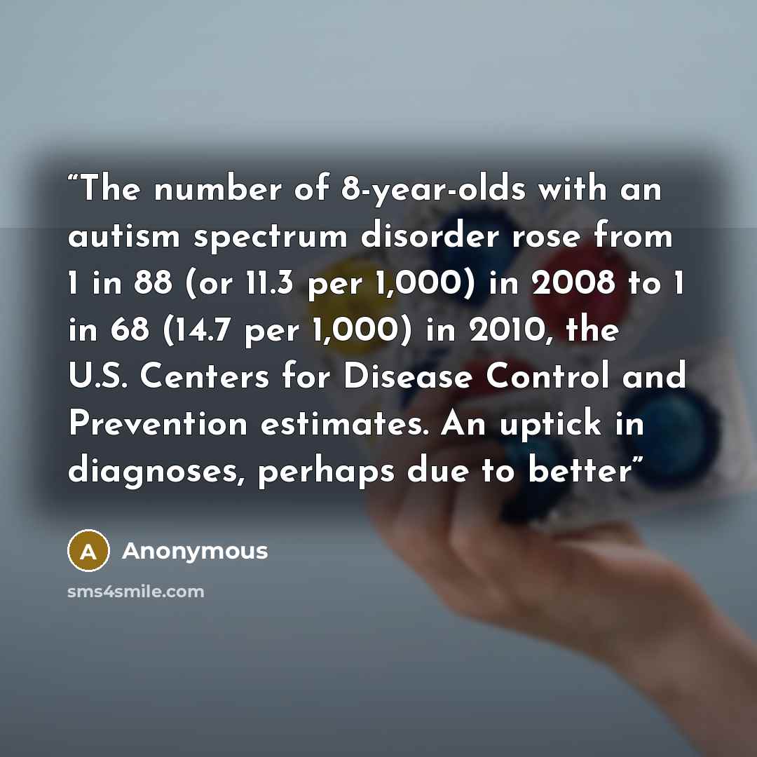 “The number of 8-year-olds with an autism spectrum disorder rose from 1 in 88 (or 11.3 per 1,000) in 2008 to 1 in 68 (14.7 per 1,000) in 2010, the U.S. Centers for Disease Control and Prevention estimates. An uptick in diagnoses, perhaps due to better” quote by Anonymous