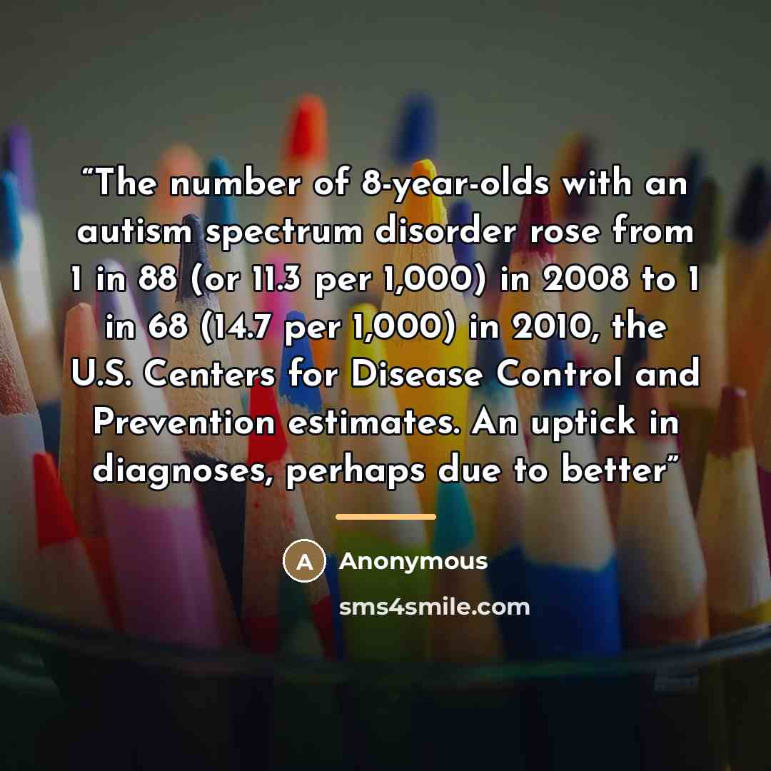 “The number of 8-year-olds with an autism spectrum disorder rose from 1 in 88 (or 11.3 per 1,000) in 2008 to 1 in 68 (14.7 per 1,000) in 2010, the U.S. Centers for Disease Control and Prevention estimates. An uptick in diagnoses, perhaps due to better” quote by Anonymous
