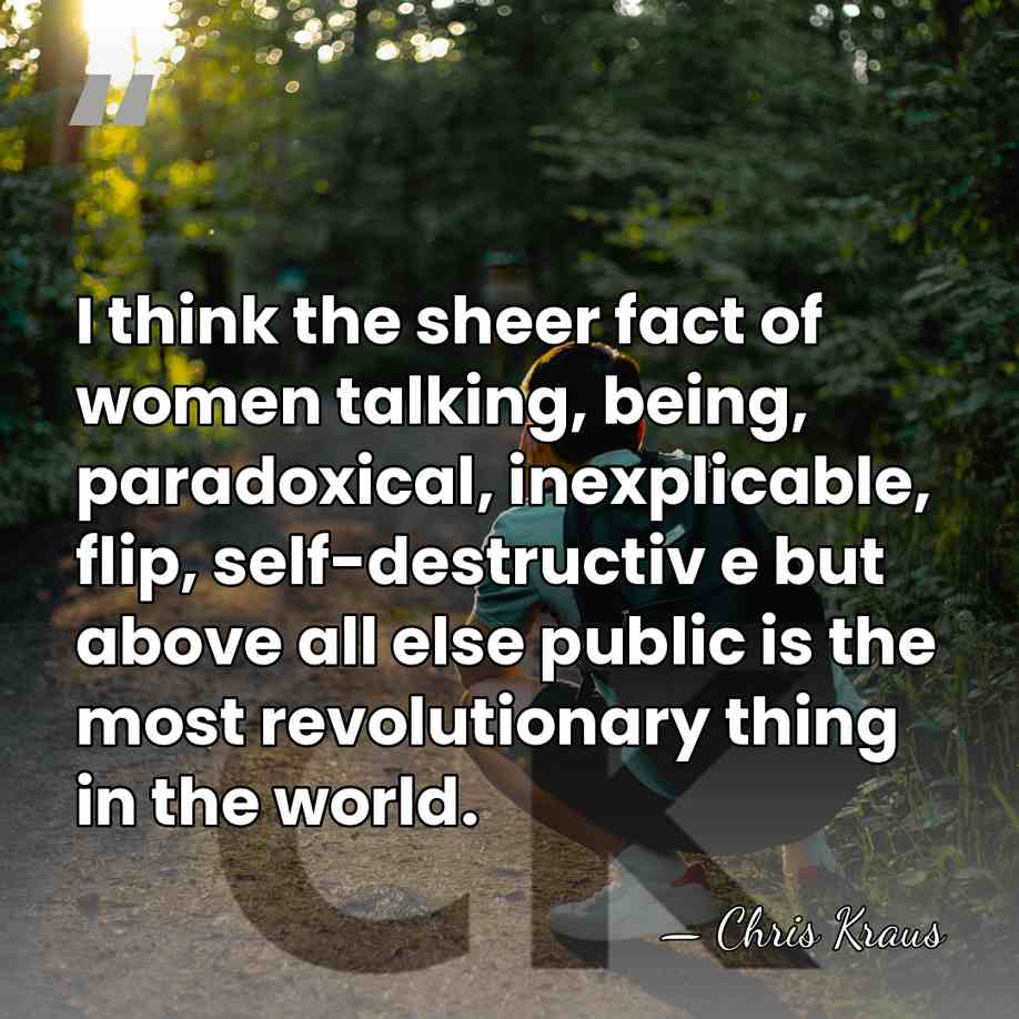 I think the sheer fact of women talking, being, paradoxical, inexplicable, flip,&hellip; - Chris Kraus