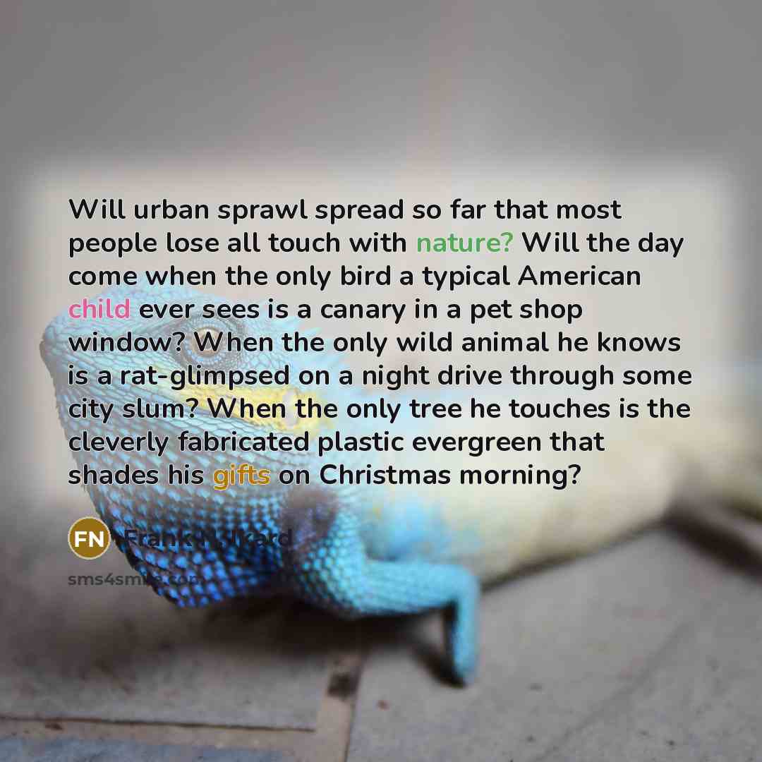 “Will urban sprawl spread so far that most people lose all touch with nature? Will the day come when the only bird a typical American child ever sees is a canary in a pet shop window? When the only wild animal he knows is a rat-glimpsed on a night drive through some city slum? When the only tree he…” quote by Frank N. Ikard