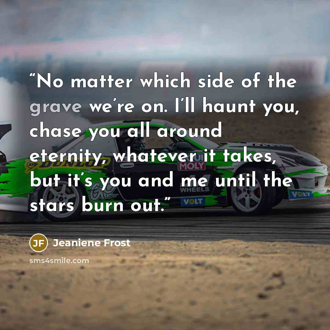 “No matter which side of the grave we’re on. I’ll haunt you, chase you all around eternity, whatever it takes, but it’s you and me until the stars burn out.” quote by Jeaniene Frost