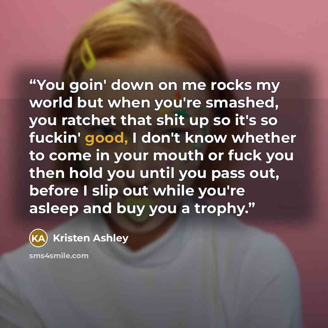 “You goin' down on me rocks my world but when you're smashed, you ratchet that shit up so it's so fuckin' good, I don't know whether to come in your mouth or fuck you then hold you until you pass out, before I slip out while you're asleep and buy you a trophy.” quote by Kristen Ashley