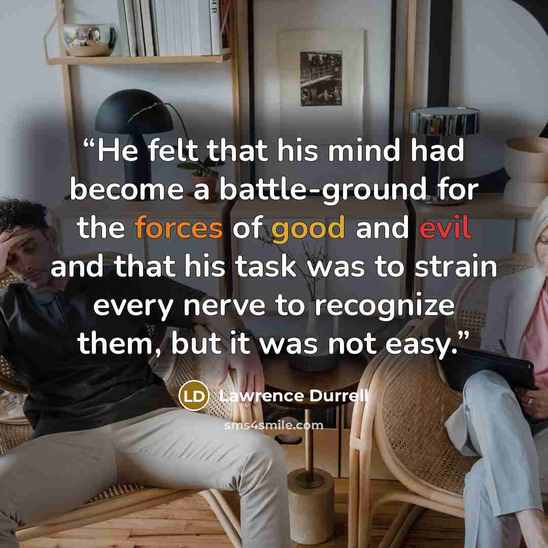 “He felt that his mind had become a battle-ground for the forces of good and evil and that his task was to strain every nerve to recognize them, but it was not easy.” quote by Lawrence Durrell