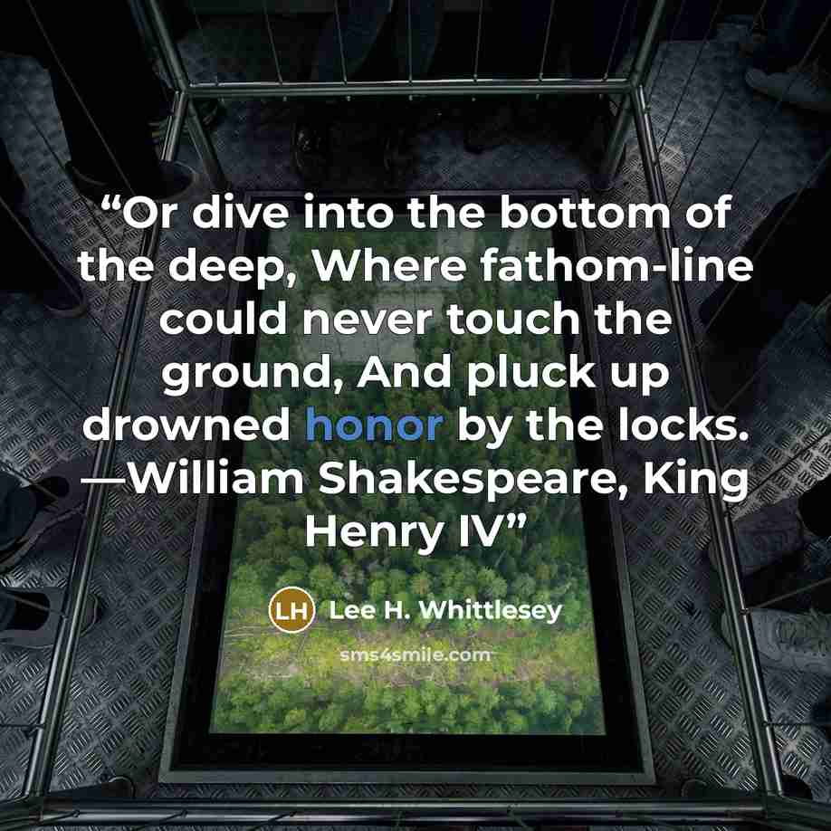 “Or dive into the bottom of the deep, Where fathom-line could never touch the ground, And pluck up drowned honor by the locks. —William Shakespeare, King Henry IV” quote by Lee H. Whittlesey