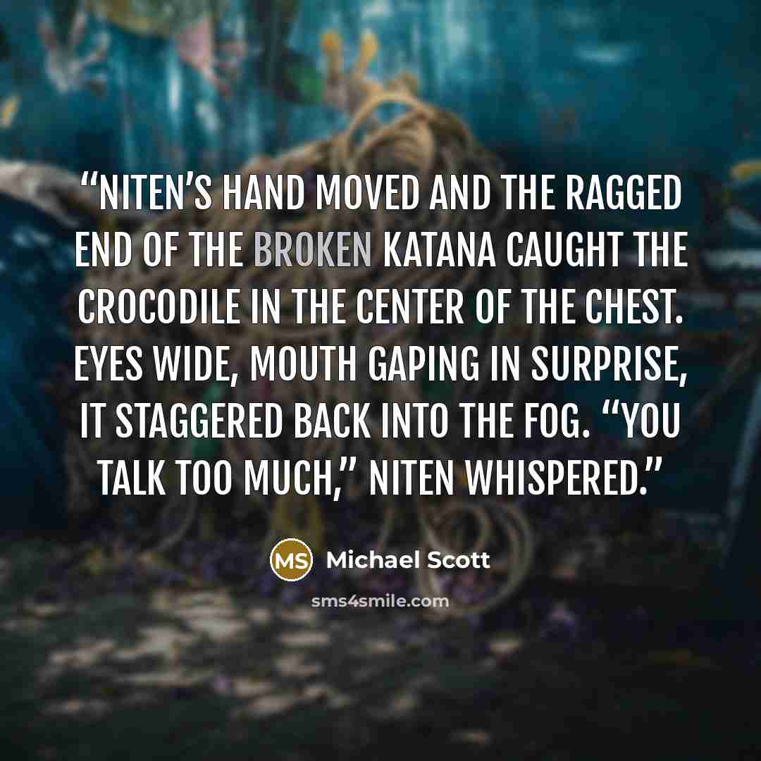 “Niten’s hand moved and the ragged end of the broken katana caught the crocodile in the center of the chest. Eyes wide, mouth gaping in surprise, it staggered back into the fog. “You talk too much,” Niten whispered.” quote by Michael Scott