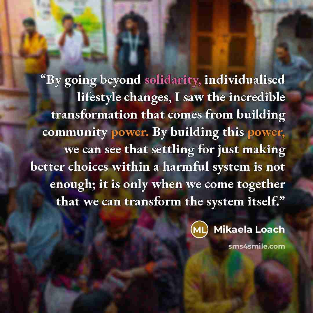 “By going beyond solidarity, individualised lifestyle changes, I saw the incredible transformation that comes from building community power. By building this power, we can see that settling for just making better choices within a harmful system is not enough; it is only when we come together that…” quote by Mikaela Loach