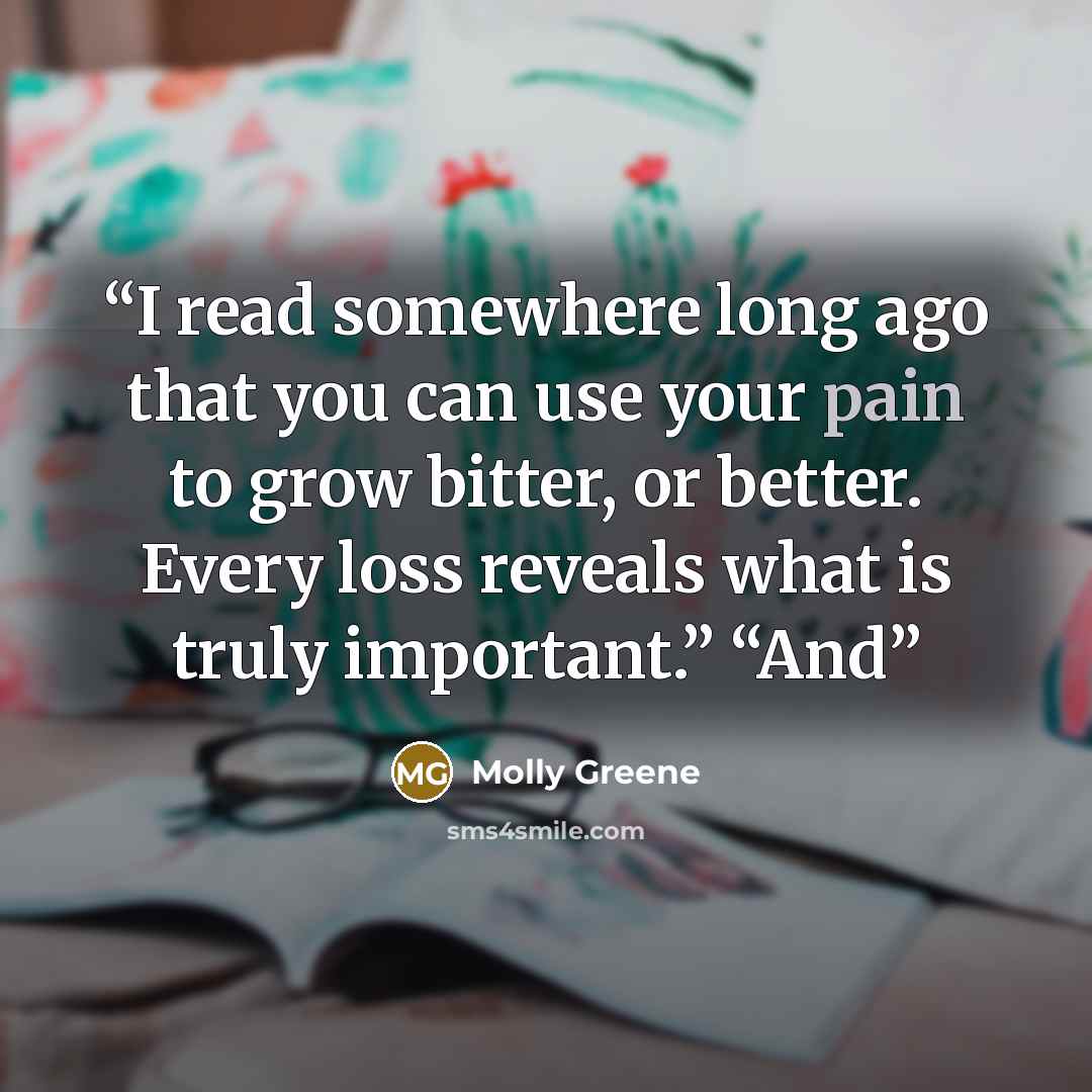 “I read somewhere long ago that you can use your pain to grow bitter, or better. Every loss reveals what is truly important.” “And” quote by Molly Greene