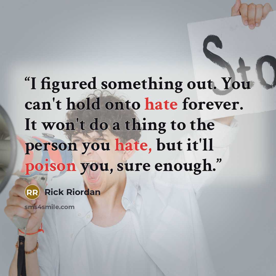 “I figured something out. You can't hold onto hate forever. It won't do a thing to the person you hate, but it'll poison you, sure enough.” quote by Rick Riordan