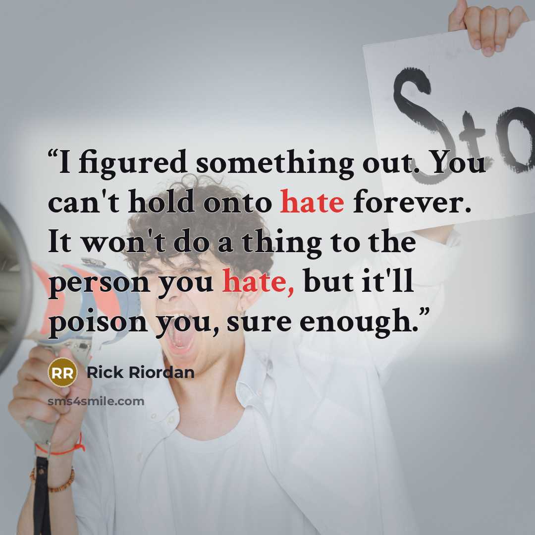 “I figured something out. You can't hold onto hate forever. It won't do a thing to the person you hate, but it'll poison you, sure enough.” quote by Rick Riordan