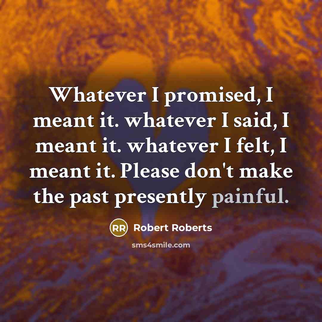 “Whatever I promised, I meant it. whatever I said, I meant it. whatever I felt, I meant it. Please don't make the past presently painful.” quote by Robert Roberts