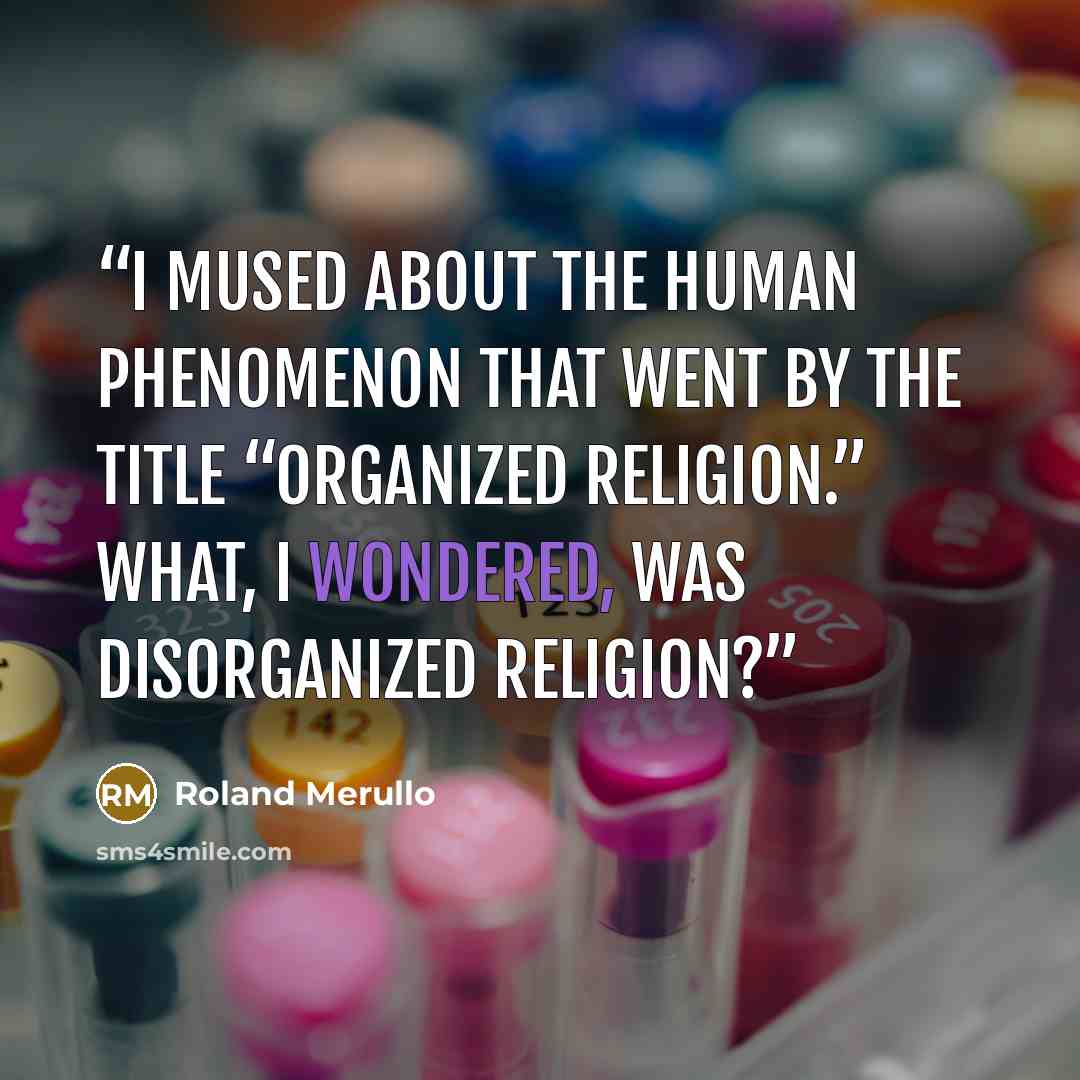 “I mused about the human phenomenon that went by the title “organized religion.” What, I wondered, was disorganized religion?” quote by Roland Merullo