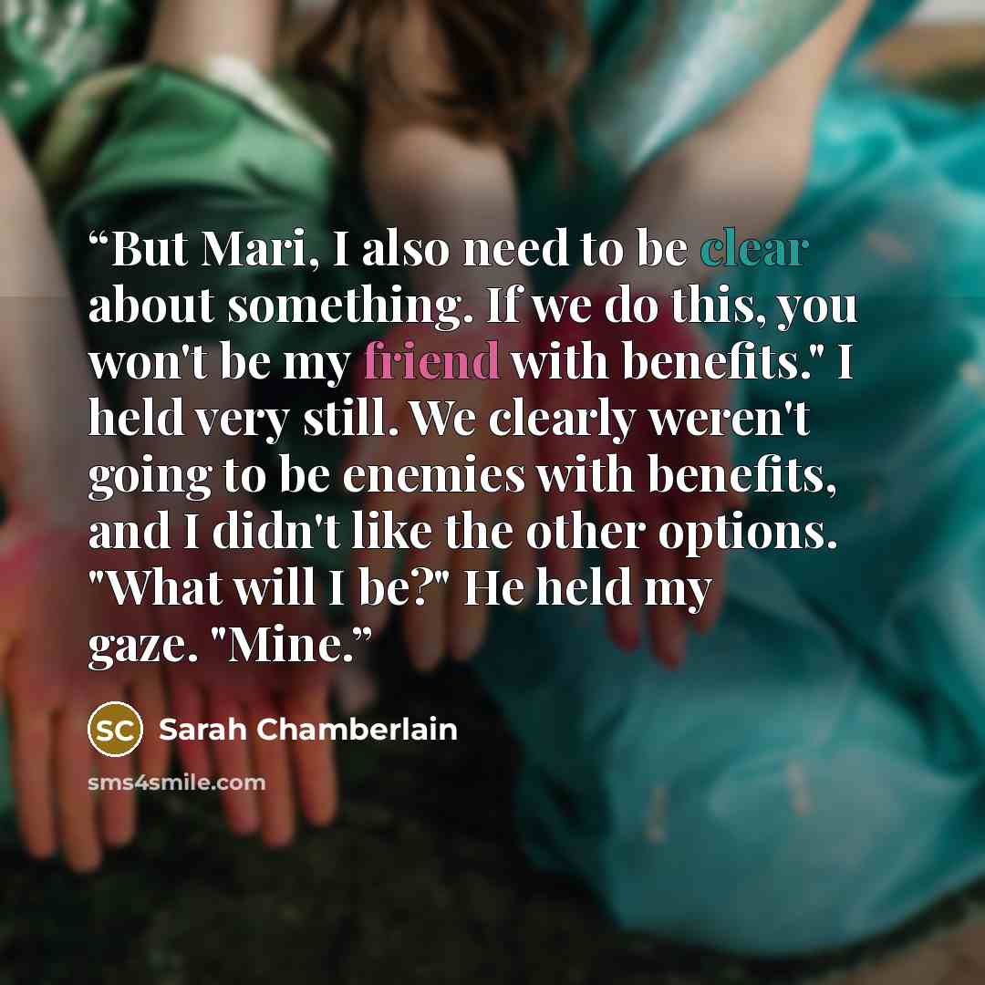 “But Mari, I also need to be clear about something. If we do this, you won't be my friend with benefits." I held very still. We clearly weren't going to be enemies with benefits, and I didn't like the other options. "What will I be?" He held my gaze. "Mine.” quote by Sarah Chamberlain