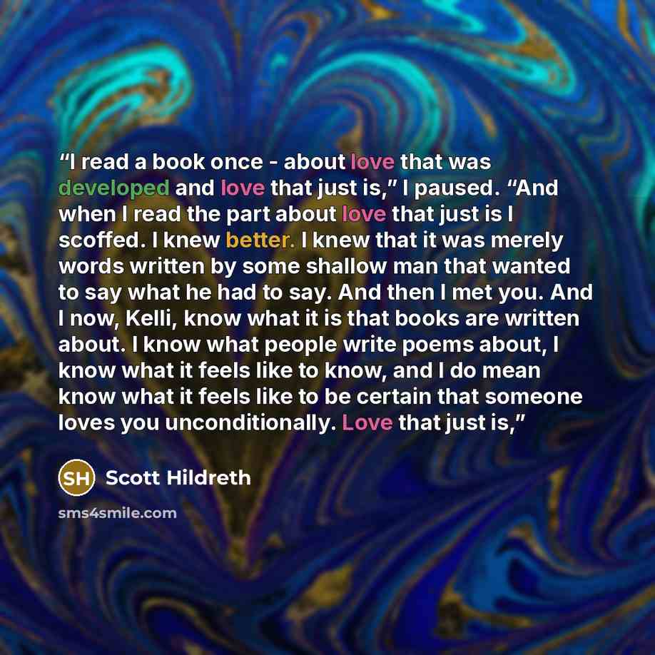“I read a book once - about love that was developed and love that just is,” I paused. “And when I read the part about love that just is I scoffed. I knew better. I knew that it was merely words written by some shallow man that wanted to say what he had to say. And then I met you. And I now, Kelli…” quote by Scott Hildreth