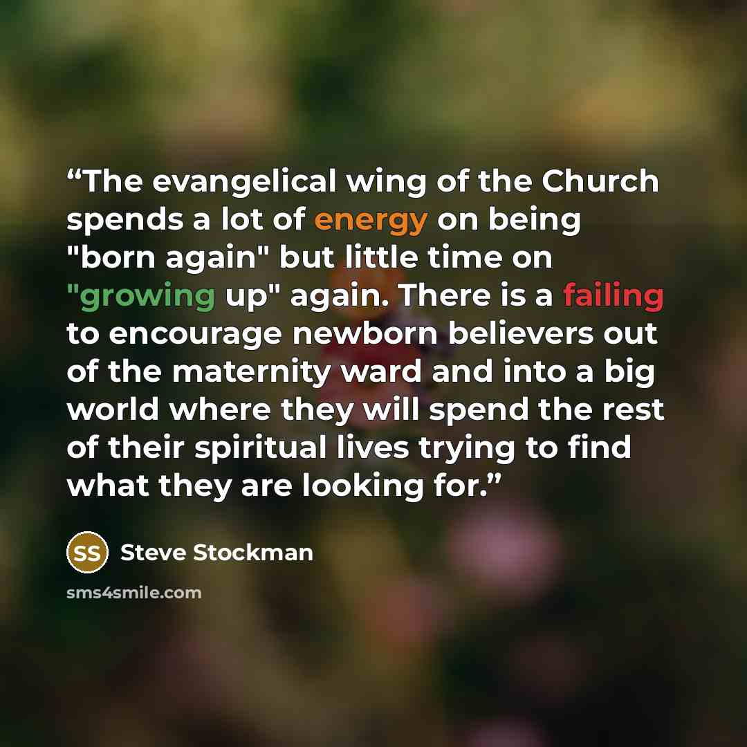“The evangelical wing of the Church spends a lot of energy on being "born again" but little time on "growing up" again. There is a failing to encourage newborn believers out of the maternity ward and into a big world where they will spend the rest of their spiritual lives trying to find what they…” quote by Steve Stockman