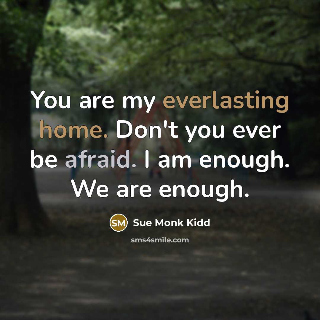“You are my everlasting home. Don't you ever be afraid. I am enough. We are enough.” quote by Sue Monk Kidd