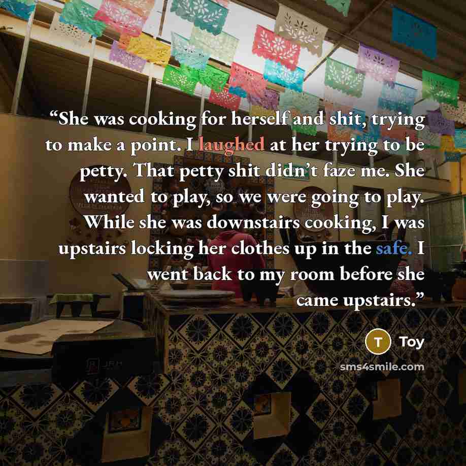 “She was cooking for herself and shit, trying to make a point. I laughed at her trying to be petty. That petty shit didn’t faze me. She wanted to play, so we were going to play. While she was downstairs cooking, I was upstairs locking her clothes up in the safe. I went back to my room before she…” quote by Toy