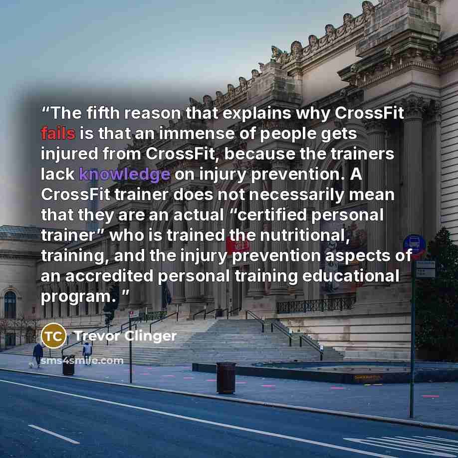 “The fifth reason that explains why CrossFit fails is that an immense of people gets injured from CrossFit, because the trainers lack knowledge on injury prevention. A CrossFit trainer does not necessarily mean that they are an actual “certified personal trainer” who is trained the nutritional…” quote by Trevor Clinger