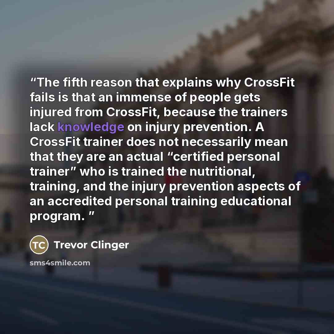 “The fifth reason that explains why CrossFit fails is that an immense of people gets injured from CrossFit, because the trainers lack knowledge on injury prevention. A CrossFit trainer does not necessarily mean that they are an actual “certified personal trainer” who is trained the nutritional…” quote by Trevor Clinger