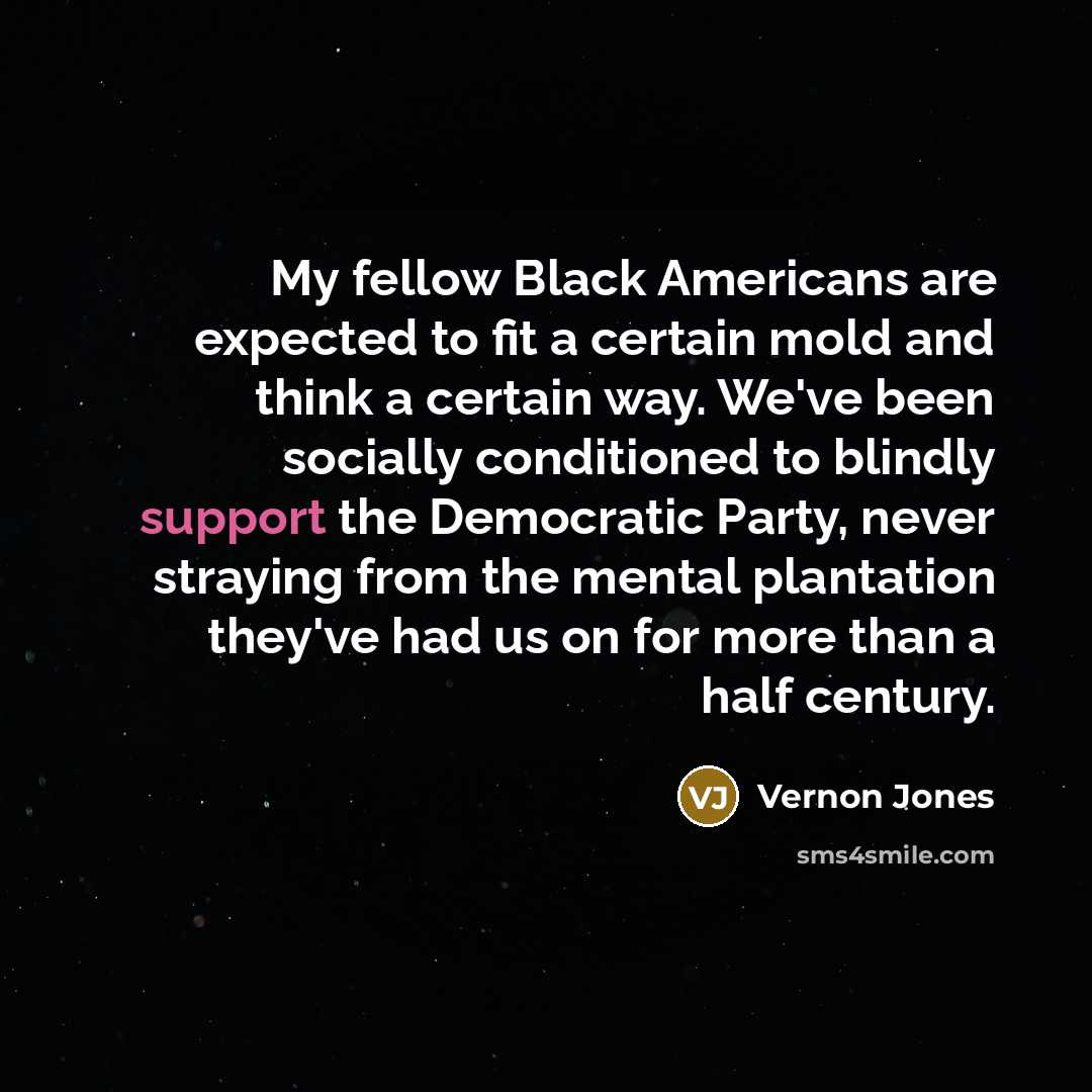 “My fellow Black Americans are expected to fit a certain mold and think a certain way. We've been socially conditioned to blindly support the Democratic Party, never straying from the mental plantation they've had us on for more than a half century.” quote by Vernon Jones