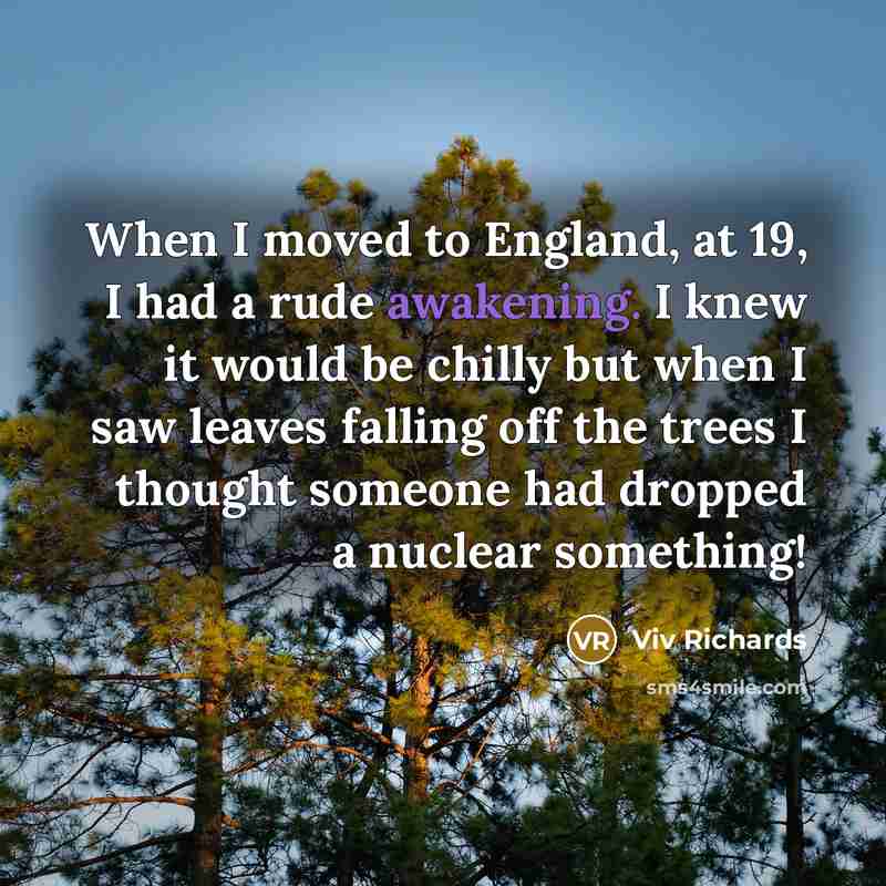 “When I moved to England, at 19, I had a rude awakening. I knew it would be chilly but when I saw leaves falling off the trees I thought someone had dropped a nuclear something!” quote by Viv Richards