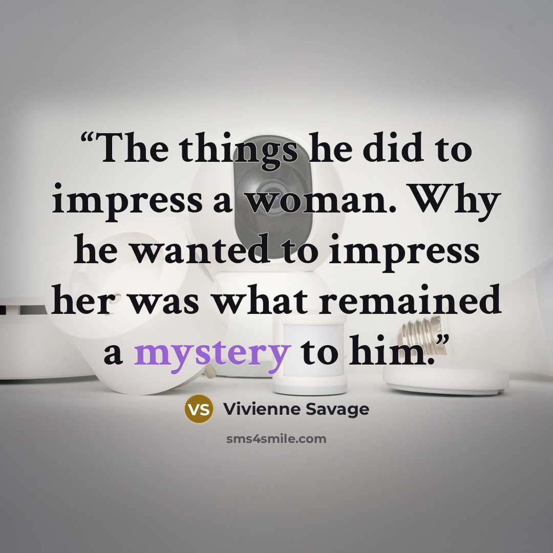 “The things he did to impress a woman. Why he wanted to impress her was what remained a mystery to him.” quote by Vivienne Savage