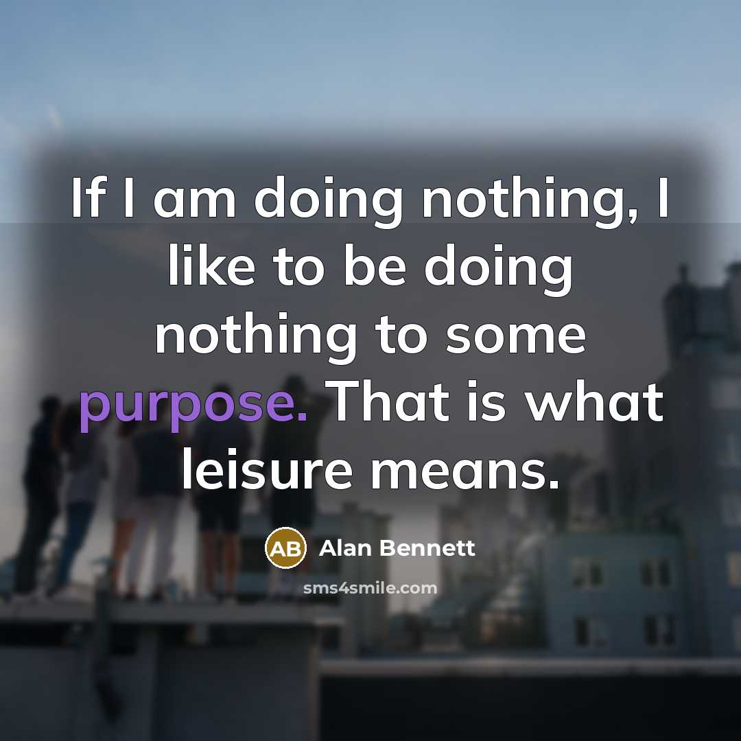 “If I am doing nothing, I like to be doing nothing to some purpose. That is what leisure means.” quote by Alan Bennett